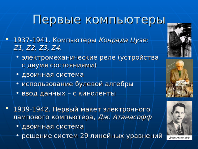 Первые компьютеры 193 7 -1941. Компьютеры Конрада Цузе :  Z1, Z2, Z3, Z4. электромеханические реле (устройства с двумя состояниями) двоичная система использование булевой алгебры ввод данных – с киноленты электромеханические реле (устройства с двумя состояниями) двоичная система использование булевой алгебры ввод данных – с киноленты 1939-1942. Первый макет электронного лампового компьютера, Дж. Атанасофф двоичная система решение систем 29 линейных уравнений двоичная система решение систем 29 линейных уравнений 