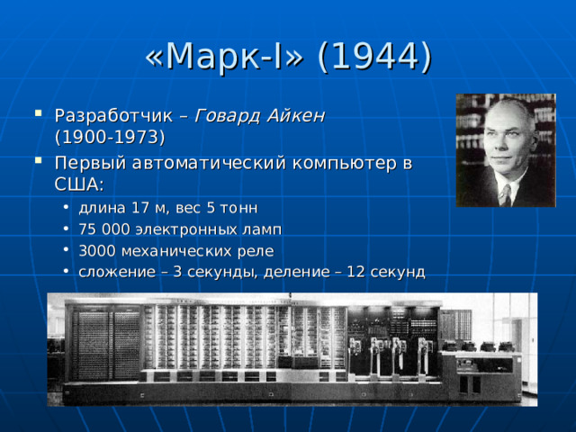 «Марк- I » (1944) Разработчик – Говард Айкен   (1900-1973) Первый автоматический компьютер в США: длина 17 м, вес 5 тонн 75 000 электронных ламп 3000 механических реле сложение – 3 секунды, деление – 12 секунд длина 17 м, вес 5 тонн 75 000 электронных ламп 3000 механических реле сложение – 3 секунды, деление – 12 секунд 