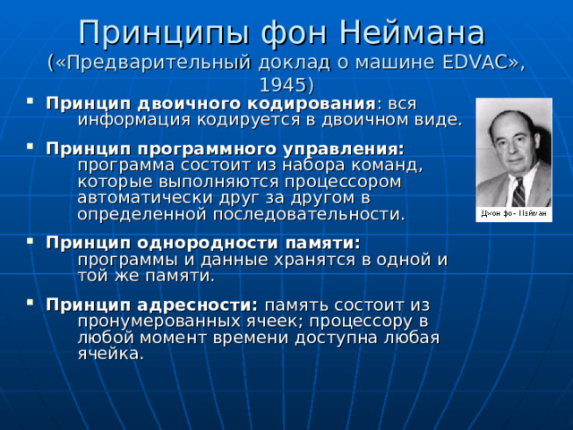 Принципы фон Неймана  («Предварительный доклад о машине EDVAC », 1945) Принцип двоичного кодирования : вся   информация кодируется в двоичном виде. Принцип программного управления:   программа состоит из набора команд,   которые выполняются процессором   автоматически друг за другом в   определенной последовательности. Принцип однородности памяти:   программы и данные хранятся в одной и   той же памяти. Принцип адресности: память состоит из   пронумерованных ячеек; процессору в   любой момент времени доступна любая   ячейка. 