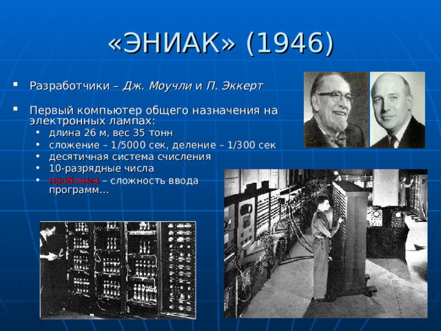 «ЭНИАК» (194 6 ) Разработчики – Дж. Моучли и П. Эккерт Первый компьютер общего назначения на электронных лампах: длина 26 м, вес 3 5 тонн сложение – 1/5000 сек, деление – 1 /300 сек десятичная система счисления 10-разрядные числа проблема – сложность ввода  программ… длина 26 м, вес 3 5 тонн сложение – 1/5000 сек, деление – 1 /300 сек десятичная система счисления 10-разрядные числа проблема – сложность ввода  программ… 
