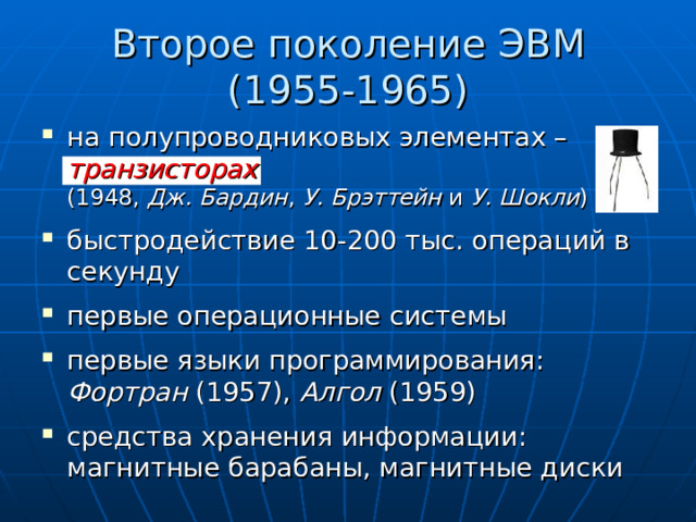 Второе поколение ЭВМ  (1955-1965) на полупроводниковых элементах – транзисторах   (1948, Дж. Бардин , У. Брэттейн и У. Шокли ) быстродействие 10-200 тыс. операций в секунду первые операционные системы первые языки программирования: Фортран (1957), Алгол (1959) средства хранения информации: магнитные барабаны, магнитные диски  