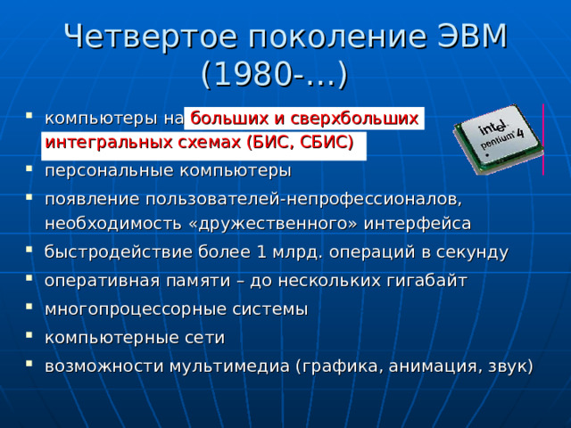 Четвертое поколение ЭВМ  (1980-…)  компьютеры на больших и сверхбольших  интегральных  схемах (БИС, СБИС)  персональные компьютеры появление пользователей-непрофессионалов, необходимость «дружественного» интерфейса быстродействие более 1 млрд. операций в секунду оперативная памяти – до нескольких гигабайт многопроцессорные системы компьютерные сети возможности мультимедиа (графика, анимация, звук) 