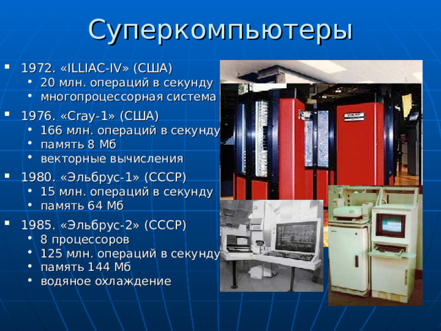 Суперкомпьютеры 1972. « ILLIAC - IV » (США) 20 млн. операций в секунду многопроцессорная система 20 млн. операций в секунду многопроцессорная система 1976. « Cray-1 » ( США ) 166 млн. операций в секунду память 8 Мб векторные вычисления 166 млн. операций в секунду память 8 Мб векторные вычисления 1980. «Эльбрус-1» (СССР) 15 млн. операций в секунду память 64 Мб 15 млн. операций в секунду память 64 Мб 1985. «Эльбрус-2» (СССР) 8 процессоров 125 млн. операций в секунду память 144 Мб водяное охлаждение 8 процессоров 125 млн. операций в секунду память 144 Мб водяное охлаждение 