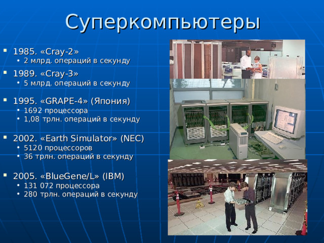 Суперкомпьютеры 1985. « Cray-2 » 2 млрд. операций в секунду 2 млрд. операций в секунду 1989. « Cray- 3» 5 млрд. операций в секунду 5 млрд. операций в секунду 1995. « GRAPE -4» ( Япония ) 1692 процессора 1,08 трлн. операций в секунду  1692 процессора 1,08 трлн. операций в секунду  2002. « Earth Simulator » (NEC) 5120 процессоров 36 трлн. операций в секунду  5120 процессоров 36 трлн. операций в секунду  2005. « BlueGene/L » (IBM) 131 072 процессора 280 трлн. операций в секунду 131 072 процессора 280 трлн. операций в секунду 