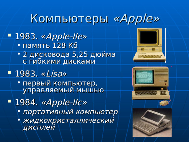 Компьютеры « Apple » 1983. « Apple-IIe » память 128 Кб 2 дисковода 5,25 дюйма с гибкими дисками память 128 Кб 2 дисковода 5,25 дюйма с гибкими дисками 1983. « Lisa » первый компьютер, управляемый мышью первый компьютер, управляемый мышью 1984. « Apple-IIc » портативный компьютер жидкокристаллический дисплей   портативный компьютер жидкокристаллический дисплей   