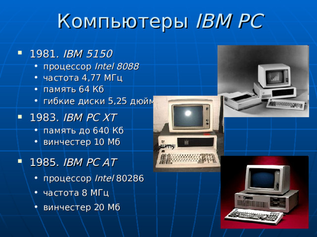 Компьютеры IBM PC 1981. IBM 5150 процессор Intel 8088 частота 4,77 МГц память 64 Кб гибкие диски 5,25 дюйма процессор Intel 8088 частота 4,77 МГц память 64 Кб гибкие диски 5,25 дюйма 1983. IBM PC XT память до 640 Кб винчестер 1 0 Мб память до 640 Кб винчестер 1 0 Мб 1985. IBM PC AT процессор Intel 80286 частота 8 МГц винчестер 20 Мб  процессор Intel 80286 частота 8 МГц винчестер 20 Мб  