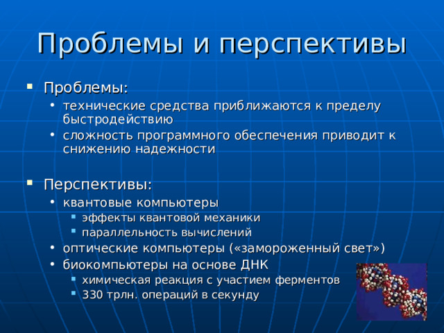 Проблемы и перспективы Проблемы: технические средства приближаются к пределу быстродействию сложность программного обеспечения приводит к снижению надежности  технические средства приближаются к пределу быстродействию сложность программного обеспечения приводит к снижению надежности  Перспективы: квантовые компьютеры эффекты квантовой механики параллельность вычислений оптические компьютеры («замороженный свет») биокомпьютеры на основе ДНК химическая реакция с участием ферментов 330 трлн. операций в секунду квантовые компьютеры эффекты квантовой механики параллельность вычислений эффекты квантовой механики параллельность вычислений оптические компьютеры («замороженный свет») биокомпьютеры на основе ДНК химическая реакция с участием ферментов 330 трлн. операций в секунду химическая реакция с участием ферментов 330 трлн. операций в секунду 
