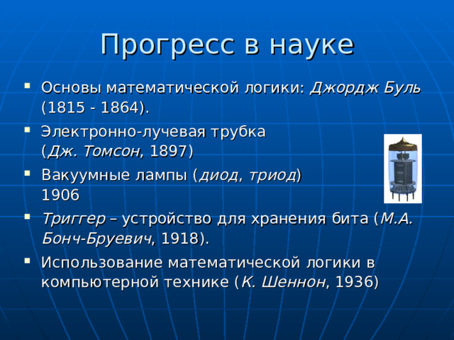 Прогресс в науке Основы математической логики: Джордж Буль   (1815 - 1864). Электронно-лучевая трубка  ( Дж. Томсон , 1897) Вакуумные лампы ( диод , триод )  1906 Триггер – устройство для хранения бита ( М.А. Бонч-Бруевич , 1918). Использование математической логики в компьютерной технике ( К. Шеннон , 1936) 