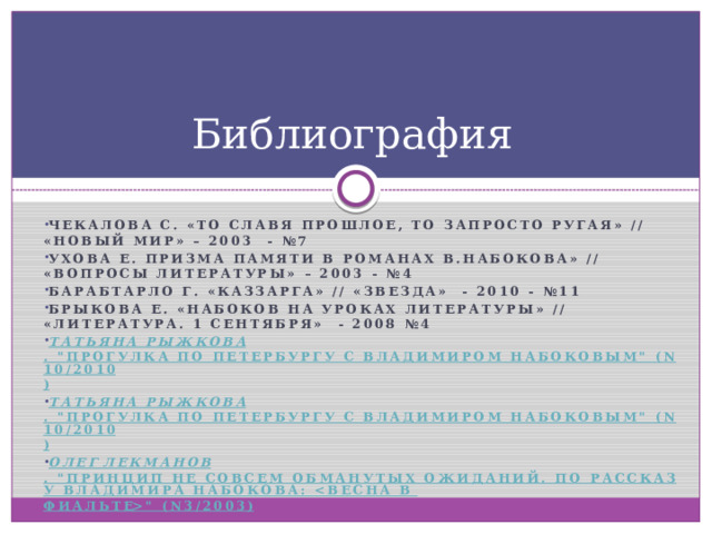Библиография Чекалова С. «То славя прошлое, то запросто ругая» // «Новый мир» – 2003 - №7 Ухова Е. Призма памяти в романах В.Набокова» // «Вопросы литературы» – 2003 - №4 Барабтарло Г. «Каззарга» // «Звезда» - 2010 - №11 Брыкова Е. «Набоков на уроках литературы» // «Литература. 1 сентября» - 2008 №4 Татьяна Рыжкова . 