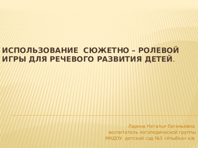 Использование сюжетно – ролевой игры для речевого развития детей . Ларина Наталья Евгеньевна воспитатель логопедической группы  МКДОУ детский сад №3 «Улыбка» к/в 