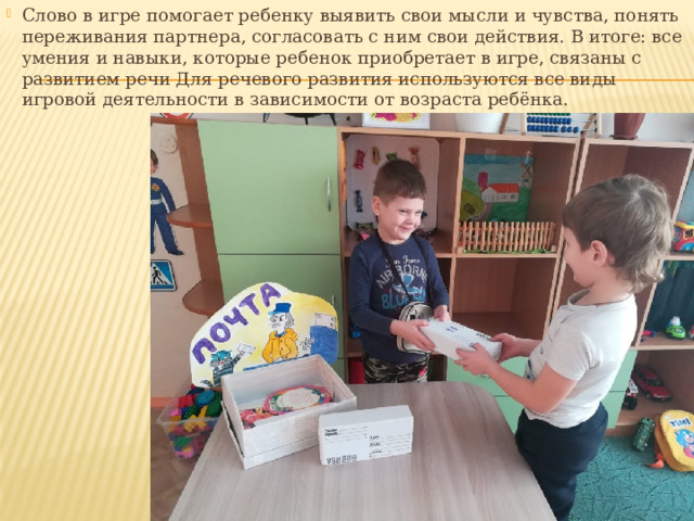 Слово в игре помогает ребенку выявить свои мысли и чувства, понять переживания партнера, согласовать с ним свои действия. В итоге: все умения и навыки, которые ребенок приобретает в игре, связаны с развитием речи Для речевого развития используются все виды игровой деятельности в зависимости от возраста ребёнка. 