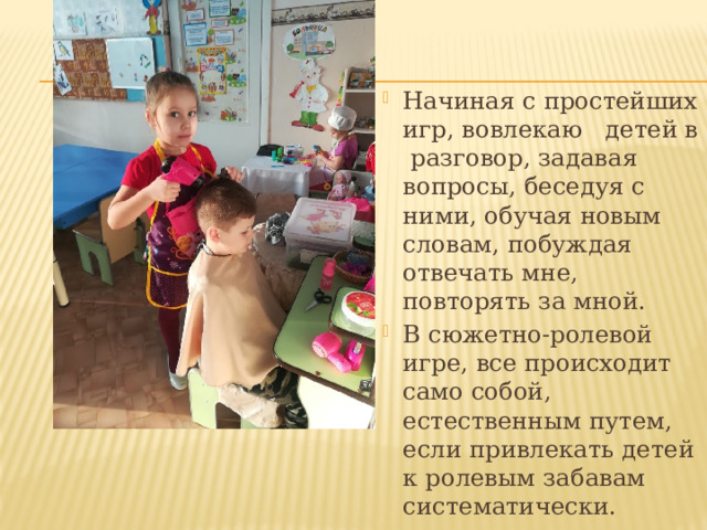 Начиная с простейших игр, вовлекаю детей в разговор, задавая вопросы, беседуя с ними, обучая новым словам, побуждая отвечать мне, повторять за мной. В сюжетно-ролевой игре, все происходит само собой, естественным путем, если привлекать детей к ролевым забавам систематически. 