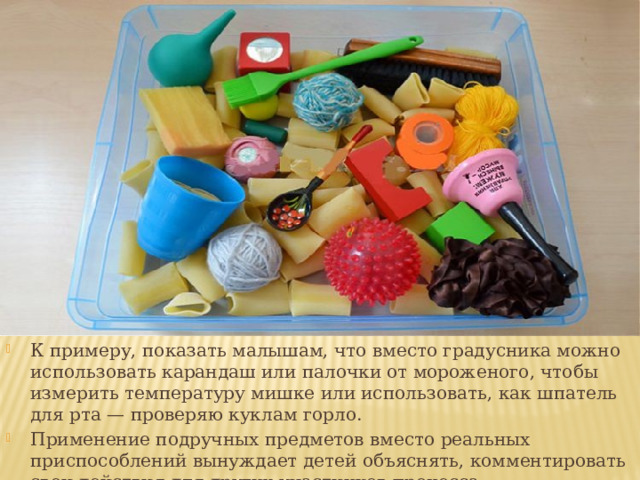 К примеру, показать малышам, что вместо градусника можно использовать карандаш или палочки от мороженого, чтобы измерить температуру мишке или использовать, как шпатель для рта — проверяю куклам горло. Применение подручных предметов вместо реальных приспособлений вынуждает детей объяснять, комментировать свои действия для других участников процесса.  