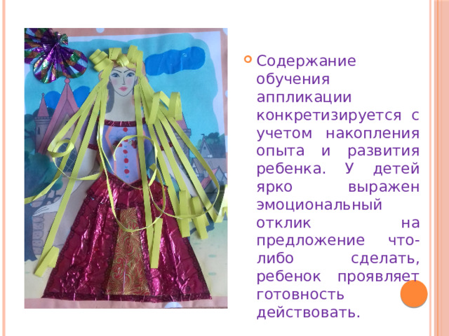 Содержание обучения аппликации конкретизируется с учетом накопления опыта и развития ребенка. У детей ярко выражен эмоциональный отклик на предложение что- либо сделать, ребенок проявляет готовность действовать. 