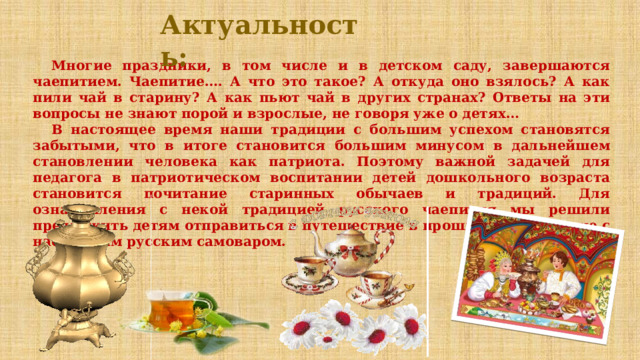 Актуальность: Многие праздники, в том числе и в детском саду, завершаются чаепитием. Чаепитие…. А что это такое? А откуда оно взялось? А как пили чай в старину? А как пьют чай в других странах? Ответы на эти вопросы не знают порой и взрослые, не говоря уже о детях… В настоящее время наши традиции с большим успехом становятся забытыми, что в итоге становится большим минусом в дальнейшем становлении человека как патриота. Поэтому важной задачей для педагога в патриотическом воспитании детей дошкольного возраста становится почитание старинных обычаев и традиций. Для ознакомления с некой традицией русского чаепития мы решили предложить детям отправиться в путешествие в прошлое, на чаепитие с настоящим русским самоваром.   