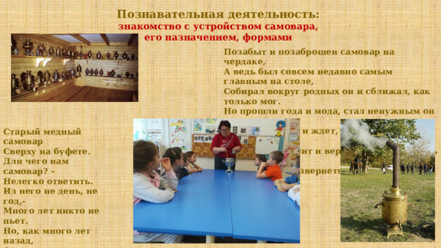 Познавательная деятельность: знакомство с устройством самовара, его назначением, формами Позабыт и позаброшен самовар на чердаке,  А ведь был совсем недавно самым главным на столе,  Собирал вокруг родных он и сближал, как только мог.  Но прошли года и мода, стал ненужным он для всех.  Тихо так лежит и ждет, что когда-нибудь придет  Тот, кто вспомнит и вернется, чтоб забрать его с собой.  Вот тогда он развернется, станет снова он «Главой»! Старый медный самовар  Сверху на буфете.  Для чего нам самовар? –  Нелегко ответить.  Из него не день, не год,-  Много лет никто не пьет.  Но, как много лет назад,  Он и весел, и пузат.  Этот старый самовар -  Чудо для ребенка.  Дети смотрятся в него  И смеются звонко! 