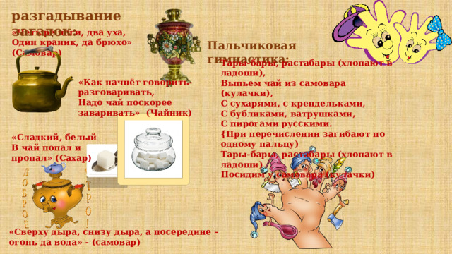 разгадывание загадок: «Четыре ноги, два уха,  Один краник, да брюхо» (Самовар) Пальчиковая гимнастика: Тары-бары, растабары (хлопают в ладоши),  Выпьем чай из самовара (кулачки),  С сухарями, с крендельками,  С бубликами, ватрушками,  С пирогами русскими.  {При перечислении загибают по одному пальцу)  Тары-бары, растабары (хлопают в ладоши)  Посидим у самовара (кулачки) «Как начнёт говорить-разговаривать,  Надо чай поскорее заваривать» (Чайник) «Сладкий, белый  В чай попал и пропал» (Сахар) «Сверху дыра, снизу дыра, а посередине – огонь да вода» - (самовар) 