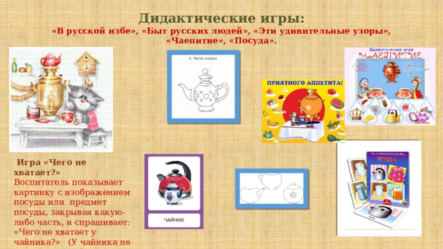 Дидактические игры:  «В русской избе», «Быт русских людей», «Эти удивительные узоры», «Чаепитие», «Посуда».   Игра «Чего не хватает?» Воспитатель показывает картинку с изображением посуды или  предмет посуды, закрывая какую-либо часть, и спрашивает: «Чего не хватает у чайника?»   (У чайника не хватает носика).   