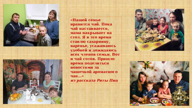 «Нашей семье нравится чай. Пока чай настаивается, мама накрывает на стол. Я в это время ставлю сахарницу, варенье, усаживаюсь удобней и дожидаюсь всех членов семьи. Вот и чай готов. Пришло время поделиться новостями за чашечкой ароматного чая…» из рассказа Риты Пиц 