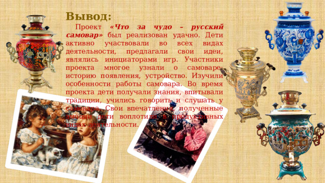 Вывод: Проект «Что за чудо – русский самовар» был реализован удачно. Дети активно участвовали во всех видах деятельности, предлагали свои идеи, являлись инициаторами игр. Участники проекта многое узнали о самоваре: историю появления, устройство. Изучили особенности работы самовара. Во время проекта дети получали знания, впитывали традиции, учились говорить и слушать у самовара. Свои впечатления, полученные эмоции дети воплотили в продуктивных видах деятельности. 