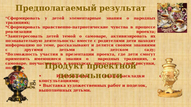 Предполагаемый результат  * Сформировать у детей элементарные знания о народных традициях;  *Сформировать нравственно-патриотические чувства в процессе реализации проекта;  *Заинтересовать детей темой о самоваре, активизировать их познавательную деятельность: вместе с родителями дети находят информацию по теме, рассказывают и делятся своими знаниями с другими детьми в детском саду;  *Возможность участия в презентации проекта, где дети смогут применить имеющиеся знания о народных традициях, о самоваре. поучаствовать в конкурсах, представить свои рисунки, поделки. Продукт проектной деятельности • Изготовление папки-раскладки с консультациями; • Выставка художественных работ и поделок, выполненных детьми.    