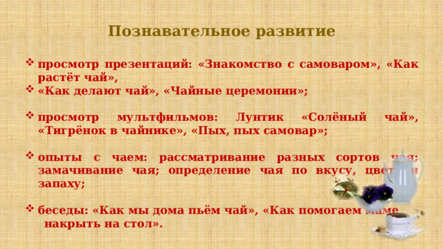 Познавательное развитие просмотр презентаций: «Знакомство с самоваром», «Как растёт чай», «Как делают чай», «Чайные церемонии»;  просмотр мультфильмов: Лунтик «Солёный чай», «Тигрёнок в чайнике», «Пых, пых самовар»;  опыты с чаем: рассматривание разных сортов чая; замачивание чая; определение чая по вкусу, цвету и запаху;  беседы: «Как мы дома пьём чай», «Как помогаем маме  накрыть на стол». ПРЕДПОЛАГАЕМЫЙ РЕЗУЛЬТАТ  