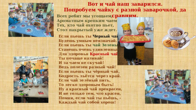 Вот и чай наш заварился. Попробуем чайку с разной заварочкой, да сравним. Всех ребят мы угощаем, Ароматным крепким чаем, Тех, кто чай охотно пьет, Стол накрытый уже ждет. Если пьешь ты Черный чай ,  Будешь умным невзначай.  Если пьешь ты чай Зеленый ,  Станешь очень удивленным!  Для здоровья Красный чай  Ты почаще наливай!  И за чаем не скучай!  Ведь полезен разный чай!  Если пьешь ты чёрный чай,  Бодрость льётся через край.  Если чай зелёный пить,  То легко здоровым быть!  Ну а красный чай прекрасен,  И не только тем, что красен,  Помни, если чай ты пьёшь, -  Каждый чай собой хорош!  