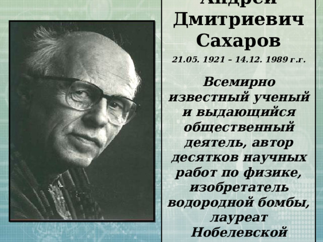 Андрей Дмитриевич Сахаров 21.05. 1921 – 14.12. 1989 г.г.  Всемирно известный ученый и выдающийся общественный деятель, автор десятков научных работ по физике, изобретатель водородной бомбы, лауреат Нобелевской премии. 