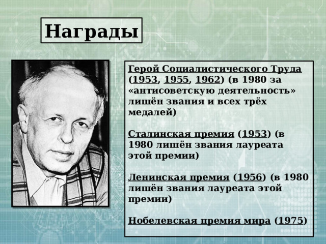 Награды Герой Социалистического Труда ( 1953 , 1955 , 1962 ) (в 1980 за «антисоветскую деятельность» лишён звания и всех трёх медалей)  Сталинская премия ( 1953 ) (в 1980 лишён звания лауреата этой премии)  Ленинская премия ( 1956 ) (в 1980 лишён звания лауреата этой премии)  Нобелевская премия мира ( 1975 )  