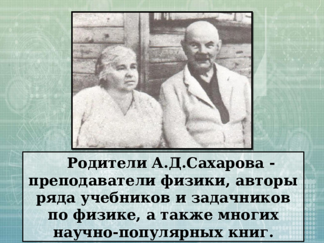 Родители А.Д.Сахарова - преподаватели физики, авторы ряда учебников и задачников по физике, а также многих научно-популярных книг. 