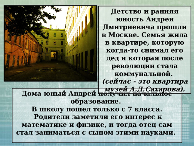 Детство и ранняя юность Андрея Дмитриевича прошли в Москве. Семья жила в квартире, которую когда-то снимал его дед и которая после революции стала коммунальной. (сейчас - это квартира музей А.Д.Сахарова). Дома юный Андрей получил начальное образование. В школу пошел только с 7 класса.  Родители заметили его интерес к математике и физике, и тогда отец сам стал заниматься с сыном этими науками.  