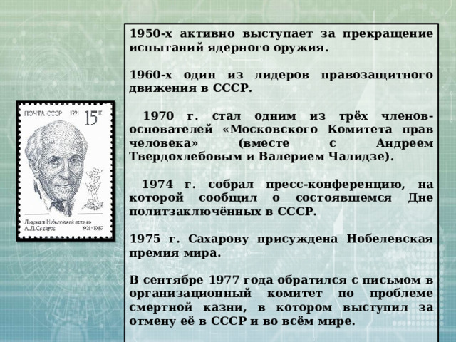 1950-х активно выступает за прекращение испытаний ядерного оружия.  1960-х один из лидеров правозащитного движения в СССР.   1970 г. стал одним из трёх членов-основателей «Московского Комитета прав человека» (вместе c Андреем Твердохлебовым и Валерием Чалидзе).   1974 г. собрал пресс-конференцию, на которой сообщил о состоявшемся Дне политзаключённых в СССР.  1975 г. Сахарову присуждена Нобелевская премия мира.  В сентябре 1977 года обратился с письмом в организационный комитет по проблеме смертной казни, в котором выступил за отмену её в СССР и во всём мире.  В декабре 1979 года и январе 1980 года выступил с рядом заявлений против ввода советских войск в Афганистан. 