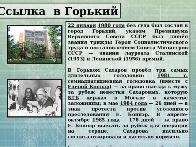 Ссылка в Горький 22 января  1980 года без суда был сослан в город Горький , указом Президиума Верховного Совета СССР был лишён звания трижды Героя Социалистического труда и постановлением Совета Министров СССР — звания лауреата Сталинской (1953) и Ленинской (1956) премий.  В Горьком Сахаров провёл три самых длительных голодовки: 1981 г. семнадцатидневная голодовка (вместе с Еленой Боннэр ) — за право выезда к мужу за рубеж невестки Сахаровых, которую КГБ держал в Москве в качестве заложницы; в мае 1984 года — 26 дней — в знак протеста против уголовного преследования Е. Боннэр. В апреле-октябре 1985 года — 178 дней — за право Е. Боннэр выехать за рубеж для операции на сердце. Сахарова насильно госпитализировали и насильно кормили.  Был освобождён из горьковской ссылки лишь с началом перестройки, в декабре 1986 года — после почти семилетнего заключения. 