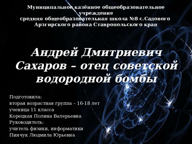 Муниципальное казённое общеобразовательное учреждение средняя общеобразовательная школа №8 с.Садового Арзгирского района Ставропольского края Андрей Дмитриевич Сахаров – отец советской водородной бомбы Подготовила: вторая возрастная группа – 16-18 лет ученица 11 класса Корецкая Полина Валерьевна Руководитель: учитель физики, информатики Пинчук Людмила Юрьевна 