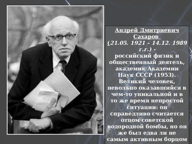 Андрей Дмитриевич Сахаров ( 21.05. 1921 – 14.12. 1989 г.г.) - российский физик и общественный деятель, академик Академии Наук СССР (1953). Великий человек, невольно оказавшийся в чем-то уникальной и в то же время непростой ситуации: он справедливо считается отцом советской водородной бомбы, но он же был едва ли не самым активным борцом с ядерным оружием. 