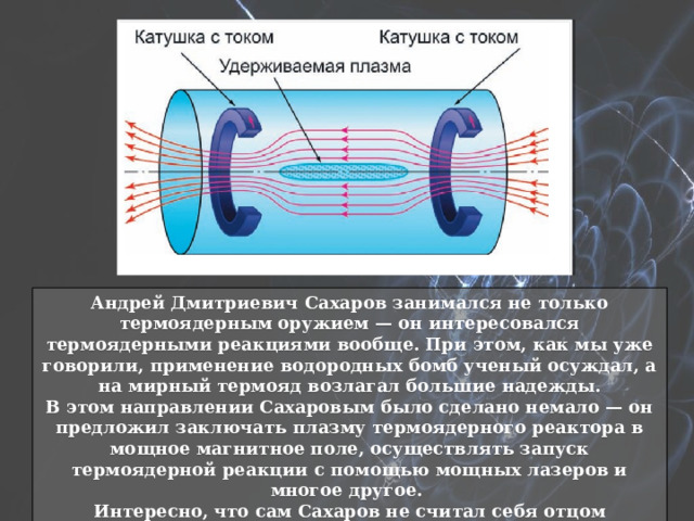 Андрей Дмитриевич Сахаров занимался не только термоядерным оружием — он интересовался термоядерными реакциями вообще. При этом, как мы уже говорили, применение водородных бомб ученый осуждал, а на мирный термояд возлагал большие надежды. В этом направлении Сахаровым было сделано немало — он предложил заключать плазму термоядерного реактора в мощное магнитное поле, осуществлять запуск термоядерной реакции с помощью мощных лазеров и многое другое. Интересно, что сам Сахаров не считал себя отцом водородной бомбы. По его утверждениям, отечественное термоядерное оружие создавалось коллективно. 