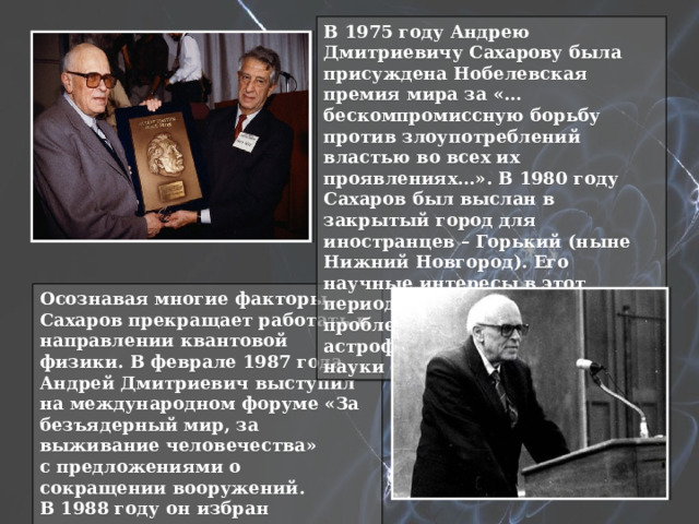 В 1975 году Андрею Дмитриевичу Сахарову была присуждена Нобелевская премия мира за «…бескомпромиссную борьбу против злоупотреблений властью во всех их проявлениях…». В 1980 году Сахаров был выслан в закрытый город для иностранцев – Горький (ныне Нижний Новгород). Его научные интересы в этот период сосредоточились на проблемах космологии, астрофизики и футурологии — науки о будущем. Осознавая многие факторы, Сахаров прекращает работать в направлении квантовой физики. В феврале 1987 года Андрей Дмитриевич выступил на международном форуме «За безъядерный мир, за выживание человечества» с предложениями о сокращении вооружений. В 1988 году он избран почетным председателем общества «Мемориал». 