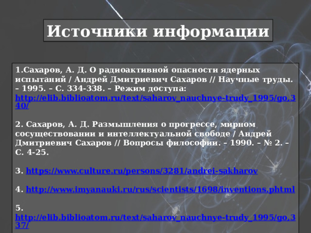 Источники информации 1.Сахаров, А. Д. О радиоактивной опасности ядерных испытаний / Андрей Дмитриевич Сахаров // Научные труды. – 1995. – С. 334-338. – Режим доступа: http://elib.biblioatom.ru/text/saharov_nauchnye-trudy_1995/go,340/  2. Сахаров, А. Д. Размышления о прогрессе, мирном сосуществовании и интеллектуальной свободе / Андрей Дмитриевич Сахаров // Вопросы философии. – 1990. – № 2. – С. 4-25.  3. https://www.culture.ru/persons/3281/andrei-sakharov  4. http://www.imyanauki.ru/rus/scientists/1698/inventions.phtml  5. http://elib.biblioatom.ru/text/saharov_nauchnye-trudy_1995/go,337/  6. https://24smi.org/celebrity/7958-andrei-sakharov.html  