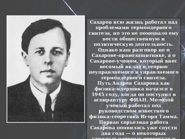 Сахаров всю жизнь работал над проблемами термоядерного синтеза, но это не помешало ему вести общественную и политическую деятельность. Однако наш разговор не о Сахарове-правозащитнике, а о Сахарове-ученом, который внес весомый вклад в теорию неуправляемого и управляемого термоядерного синтеза. Путь Андрея Сахарова как физика-ядерщика начался в 1945 году, когда он поступил в аспирантуру ФИАН. Молодой ученый работал под руководством известного физика-теоретика Игоря Тамма. Первая серьезная работа Сахарова появилась уже спустя два года — о некоторых сложных ядерных процессах и явлениях, происходящих в атомных ядрах. 