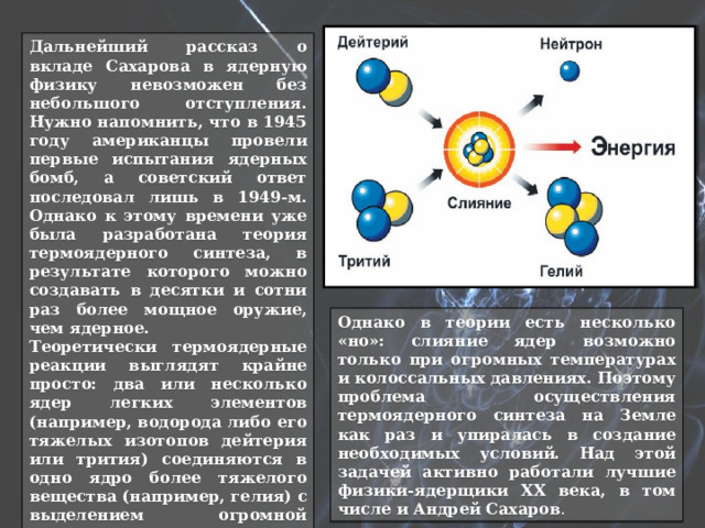Дальнейший рассказ о вкладе Сахарова в ядерную физику невозможен без небольшого отступления. Нужно напомнить, что в 1945 году американцы провели первые испытания ядерных бомб, а советский ответ последовал лишь в 1949-м. Однако к этому времени уже была разработана теория термоядерного синтеза, в результате которого можно создавать в десятки и сотни раз более мощное оружие, чем ядерное. Теоретически термоядерные реакции выглядят крайне просто: два или несколько ядер легких элементов (например, водорода либо его тяжелых изотопов дейтерия или трития) соединяются в одно ядро более тяжелого вещества (например, гелия) с выделением огромной энергии. Именно термоядерные реакции служат источником энергии звезд, в том числе и Солнца. Однако в теории есть несколько «но»: слияние ядер возможно только при огромных температурах и колоссальных давлениях. Поэтому проблема осуществления термоядерного синтеза на Земле как раз и упиралась в создание необходимых условий. Над этой задачей активно работали лучшие физики-ядерщики XX века, в том числе и Андрей Сахаров . 
