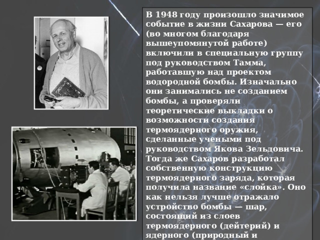В 1948 году произошло значимое событие в жизни Сахарова — его (во многом благодаря вышеупомянутой работе) включили в специальную группу под руководством Тамма, работавшую над проектом водородной бомбы. Изначально они занимались не созданием бомбы, а проверяли теоретические выкладки о возможности создания термоядерного оружия, сделанные учеными под руководством Якова Зельдовича. Тогда же Сахаров разработал собственную конструкцию термоядерного заряда, которая получила название «слойка». Оно как нельзя лучше отражало устройство бомбы — шар, состоящий из слоев термоядерного (дейтерий) и ядерного (природный и обогащенный уран) зарядов. Термоядерная реакция синтеза гелия из дейтерия с выделением энергии начиналась после подрыва центрального атомного заряда. Так что идея оказалась не только относительно простой, но и жизнеспособной. 