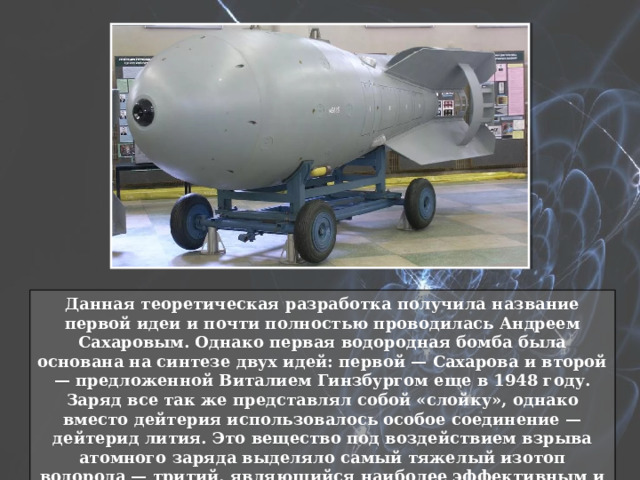 Данная теоретическая разработка получила название первой идеи и почти полностью проводилась Андреем Сахаровым. Однако первая водородная бомба была основана на синтезе двух идей: первой — Сахарова и второй — предложенной Виталием Гинзбургом еще в 1948 году. Заряд все так же представлял собой «слойку», однако вместо дейтерия использовалось особое соединение — дейтерид лития. Это вещество под воздействием взрыва атомного заряда выделяло самый тяжелый изотоп водорода — тритий, являющийся наиболее эффективным и удобным термоядерным топливом. 
