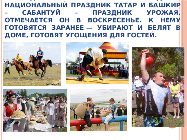 Ежегодно в нашей стране проводится национальный праздник татар и башкир – Сабантуй – праздник урожая. Отмечается он в воскресенье. К нему готовятся заранее — убирают и белят в доме, готовят угощения для гостей. 
