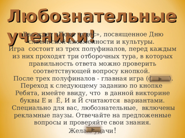Любознательные ученики!  Вас ждет «Поле чудес», посвященное Дню славянской письменности и культуры.  Игра состоит из трех полуфиналов, перед каждым из них проходят три отборочных тура, в которых правильность ответа можно проверить соответствующей вопросу кнопкой.  После трех полуфиналов - главная игра (финал).  Переход к следующему заданию по кнопке  Ребята, имейте ввиду, что в данной викторине буквы Е и Ё, И и Й считаются вариантами.  Специально для вас, любознательные, включены рекламные паузы. Отвечайте на предложенные вопросы и проверяйте свои знания. Желаю удачи !   