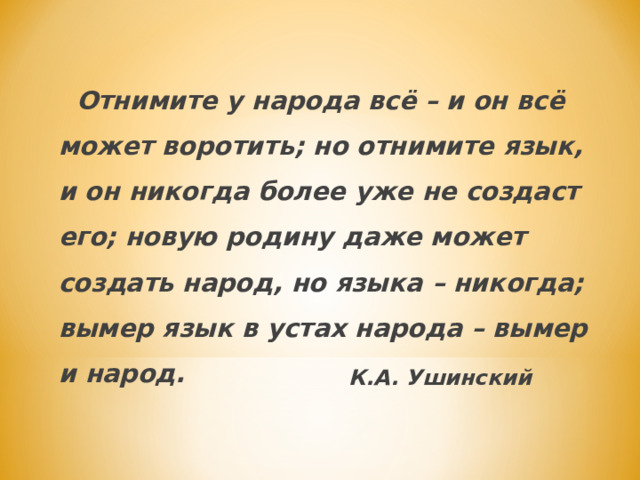   Отнимите у народа всё – и он всё может воротить; но отнимите язык, и он никогда более уже не создаст его; новую родину даже может создать народ, но языка – никогда; вымер язык в устах народа – вымер и  народ.  К.А. Ушинский  