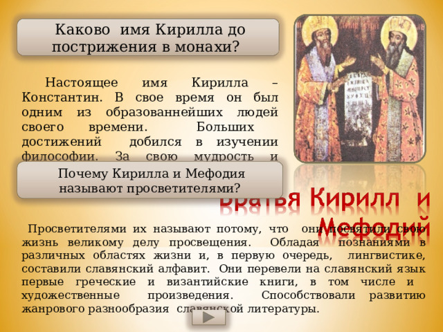  Каково имя Кирилла до пострижения в монахи?  Настоящее имя Кирилла – Константин. В свое время он был одним из образованнейших людей своего времени. Больших достижений добился в изучении философии. За свою мудрость и познания был прозван философом.  Почему Кирилла и Мефодия называют просветителями?  Просветителями их называют потому, что они посвятили свою жизнь великому делу просвещения. Обладая познаниями в различных областях жизни и, в первую очередь, лингвистике, составили славянский алфавит. Они перевели на славянский язык первые греческие и византийские книги, в том числе и художественные произведения. Способствовали развитию жанрового разнообразия славянской литературы. 