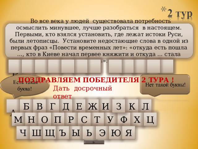   Во все века у людей существовала потребность осмыслить минувшее, лучше разобраться в настоящем. Первыми, кто взялся установить, где лежат истоки Руси, были летописцы. Установите недостающие слова в одной из первых фраз «Повести временных лет»: «откуда есть пошла …, кто в Киеве начал первее княжити и откуда … стала есть». У З  Р С Е С К А Я Л Я М ПОЗДРАВЛЯЕМ ПОБЕДИТЕЛЯ 2 ТУРА ! Дать досрочный ответ Л Б  А З Ж В К Г Д И Е М Н У Ф Х Ц О П Т С Р Щ Э Ъ Ю Ы Я Ш Ч Ь 