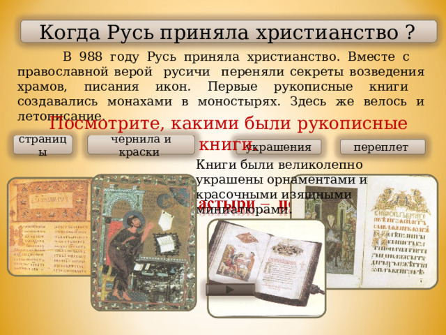  Когда Русь приняла христианство ?  В 988 году Русь приняла христианство. Вместе с православной верой русичи переняли секреты возведения храмов, писания икон. Первые рукописные книги создавались монахами в моностырях. Здесь же велось и летописание. Посмотрите, какими были рукописные книги. страницы чернила и краски  украшения переплет Книги были великолепно украшены орнаментами и красочными изящными миниатюрами. 
