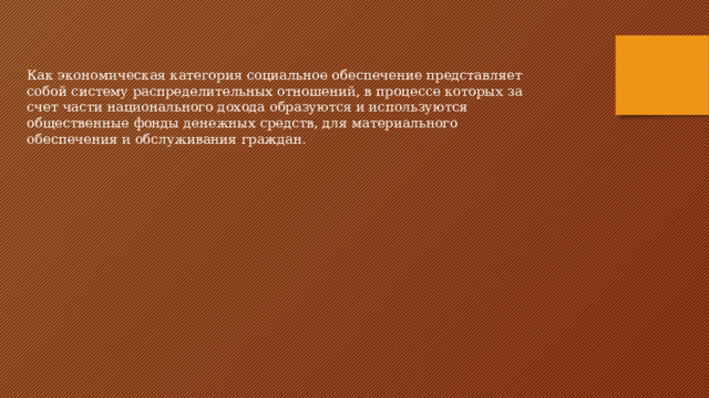 Как экономическая категория социальное обеспечение представляет собой систему распределительных отношений, в процессе которых за счет части национального дохода образуются и используются общественные фонды денежных средств, для материального обеспечения и обслуживания граждан. 