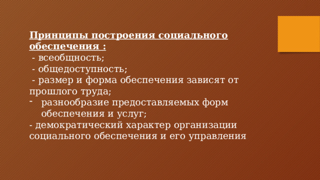 Принципы построения социального обеспечения :  - всеобщность;  - общедоступность;  - размер и форма обеспечения зависят от прошлого труда; разнообразие предоставляемых форм обеспечения и услуг; - демократический характер организации социального обеспечения и его управления . 